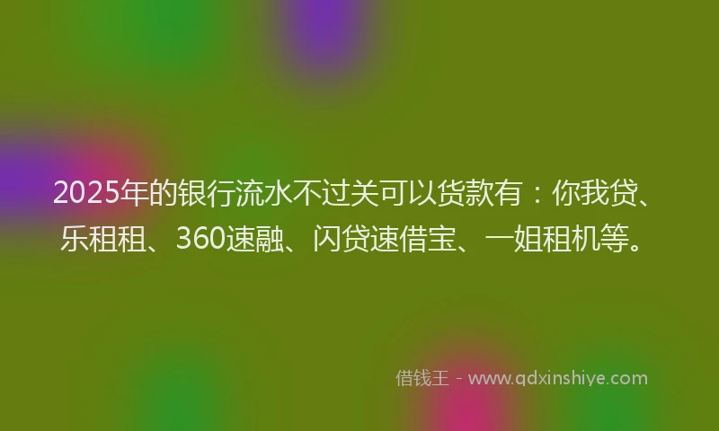 2025年的银行流水不过关可以货款有：你我贷、乐租租、360速融、闪贷速借宝、一姐租机等。