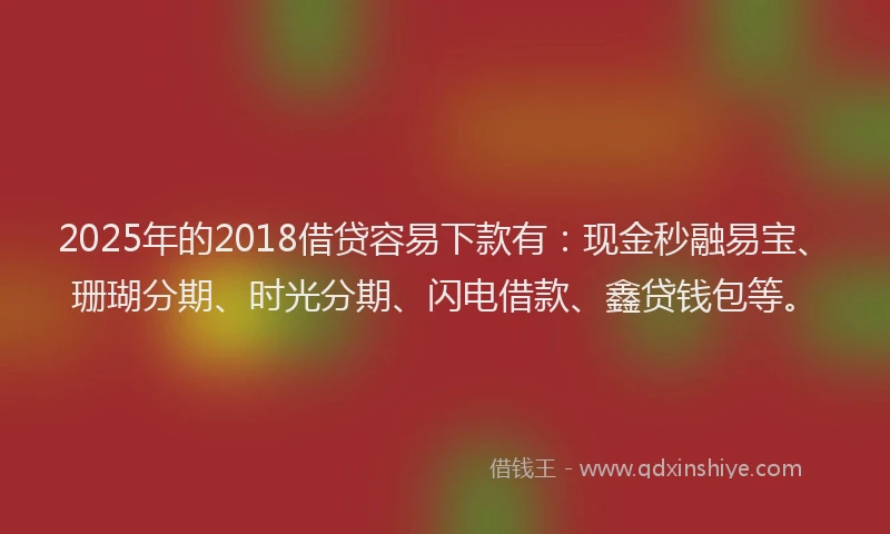 2025年的2018借贷容易下款有：现金秒融易宝、珊瑚分期、时光分期、闪电借款、鑫贷钱包等。