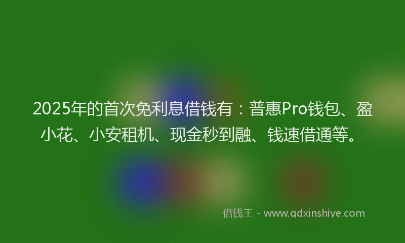 2025年的首次免利息借钱有：普惠Pro钱包、盈小花、小安租机、现金秒到融、钱速借通等。