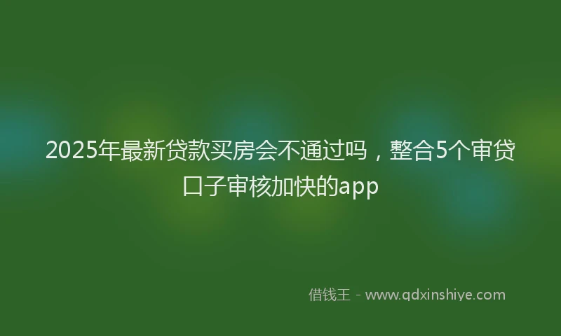 2025年最新贷款买房会不通过吗，整合5个审贷口子审核加快的app
