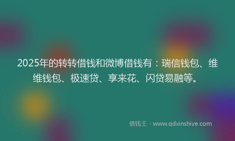 2025年的转转借钱和微博借钱有：瑞信钱包、维维钱包、极速贷、享来花、闪贷易融等。