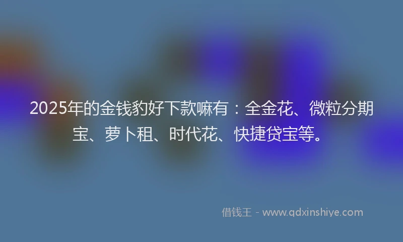 2025年的金钱豹好下款嘛有：全金花、微粒分期宝、萝卜租、时代花、快捷贷宝等。