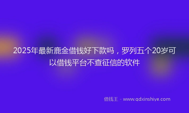 2025年最新鹿金借钱好下款吗，罗列五个20岁可以借钱平台不查征信的软件