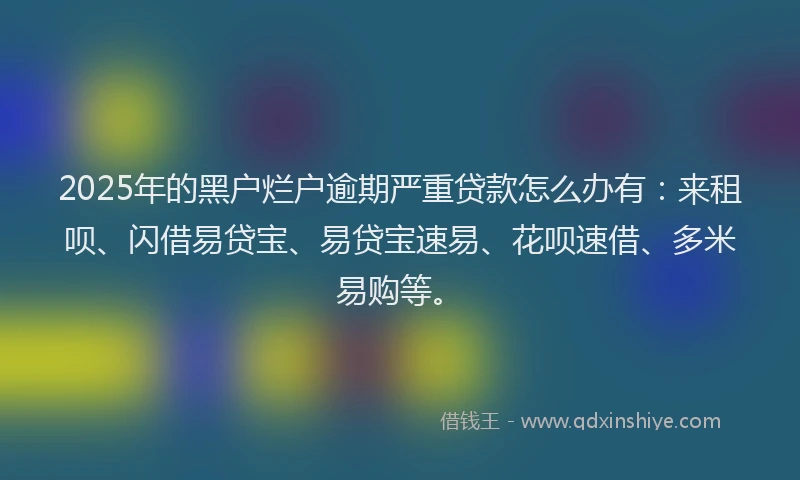 2025年的黑户烂户逾期严重贷款怎么办有：来租呗、闪借易贷宝、易贷宝速易、花呗速借、多米易购等。