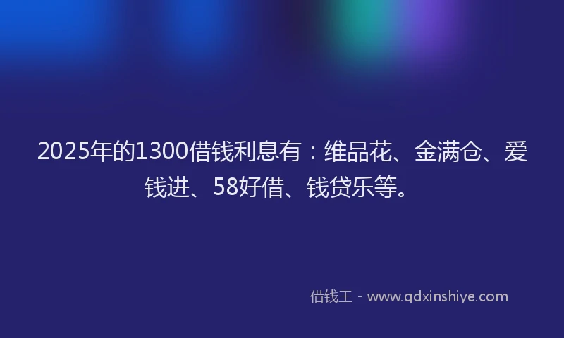 2025年的1300借钱利息有：维品花、金满仓、爱钱进、58好借、钱贷乐等。