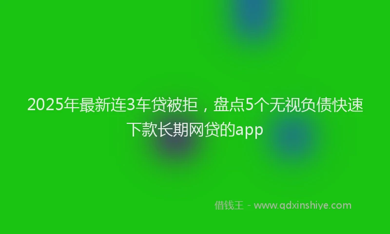2025年最新连3车贷被拒，盘点5个无视负债快速下款长期网贷的app