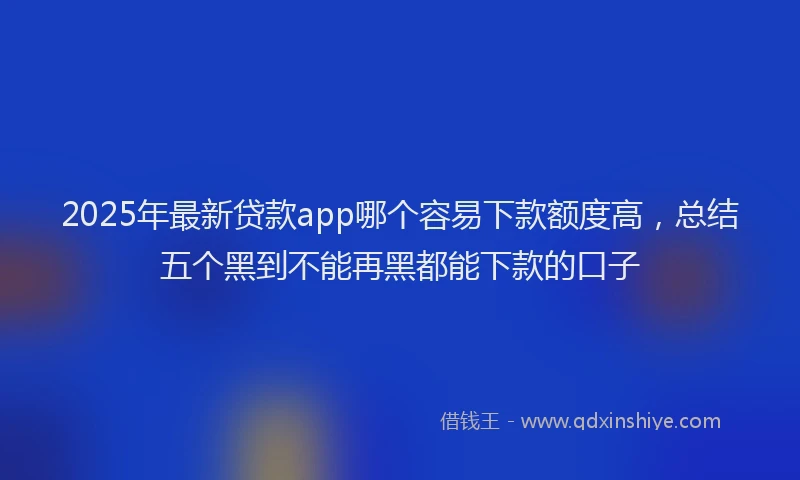 2025年最新贷款app哪个容易下款额度高，总结五个黑到不能再黑都能下款的口子