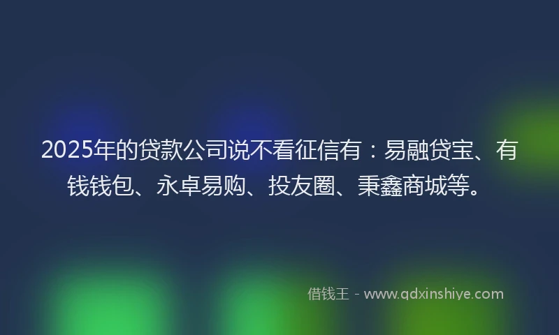 2025年的贷款公司说不看征信有：易融贷宝、有钱钱包、永卓易购、投友圈、秉鑫商城等。