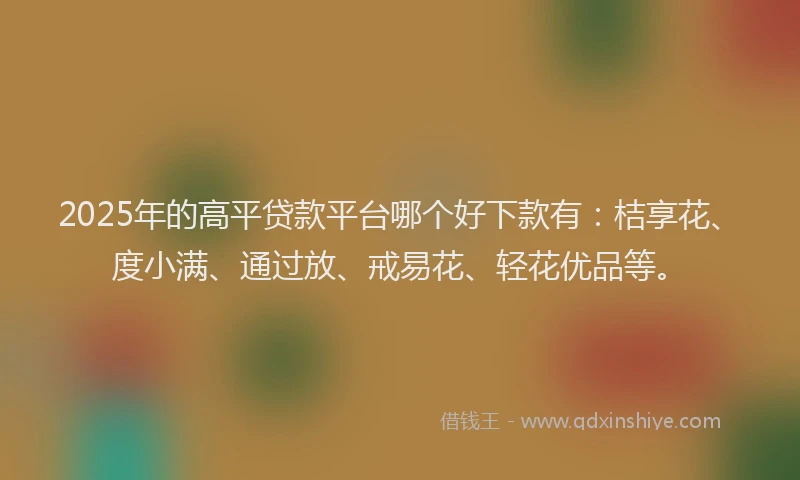 2025年的高平贷款平台哪个好下款有：桔享花、度小满、通过放、戒易花、轻花优品等。