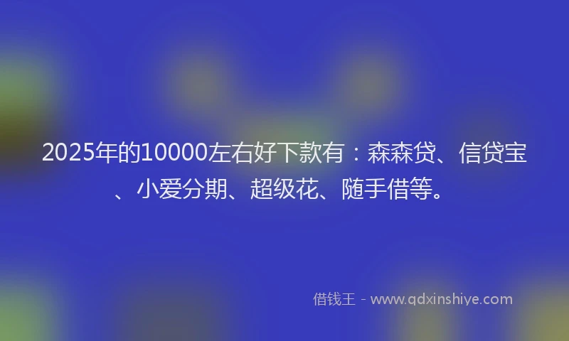 2025年的10000左右好下款有：森森贷、信贷宝、小爱分期、超级花、随手借等。