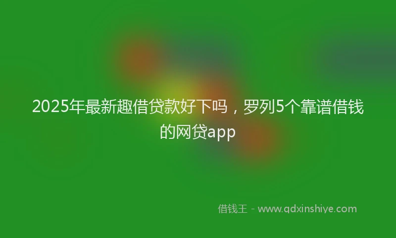 2025年最新趣借贷款好下吗，罗列5个靠谱借钱的网贷app