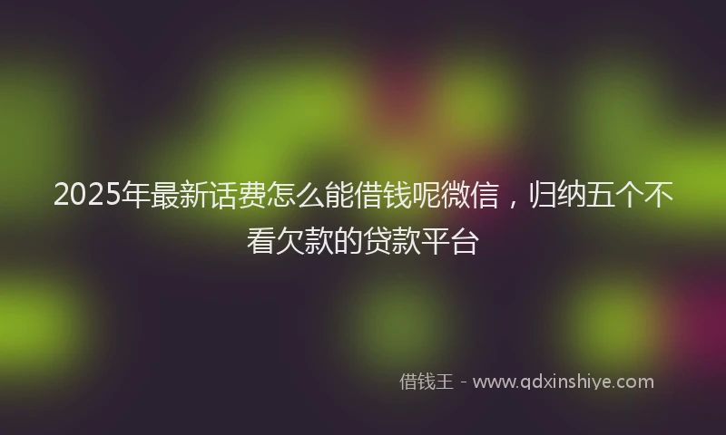 2025年最新话费怎么能借钱呢微信，归纳五个不看欠款的贷款平台