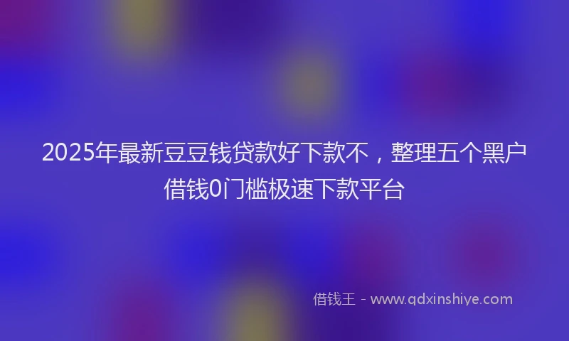 2025年最新豆豆钱贷款好下款不，整理五个黑户借钱0门槛极速下款平台
