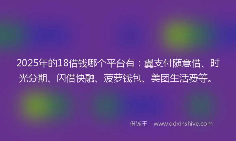 2025年的18借钱哪个平台有：翼支付随意借、时光分期、闪借快融、菠萝钱包、美团生活费等。