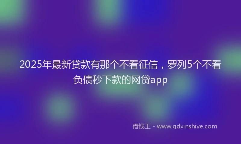 2025年最新贷款有那个不看征信，罗列5个不看负债秒下款的网贷app