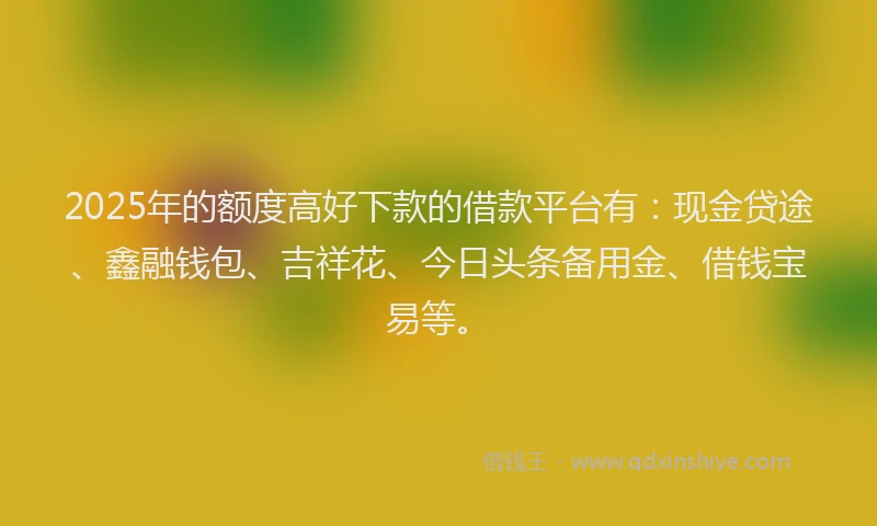 2025年的额度高好下款的借款平台有：现金贷途、鑫融钱包、吉祥花、今日头条备用金、借钱宝易等。