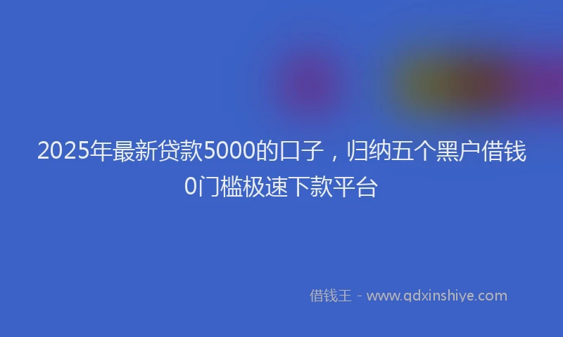 2025年最新贷款5000的口子，归纳五个黑户借钱0门槛极速下款平台