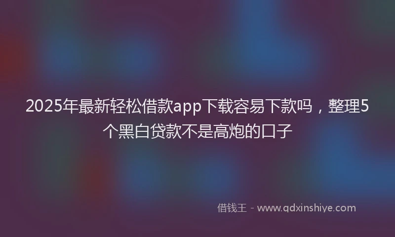 2025年最新轻松借款app下载容易下款吗，整理5个黑白贷款不是高炮的口子