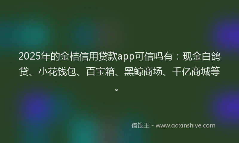 2025年的金桔信用贷款app可信吗有：现金白鸽贷、小花钱包、百宝箱、黑鲸商场、千亿商城等。