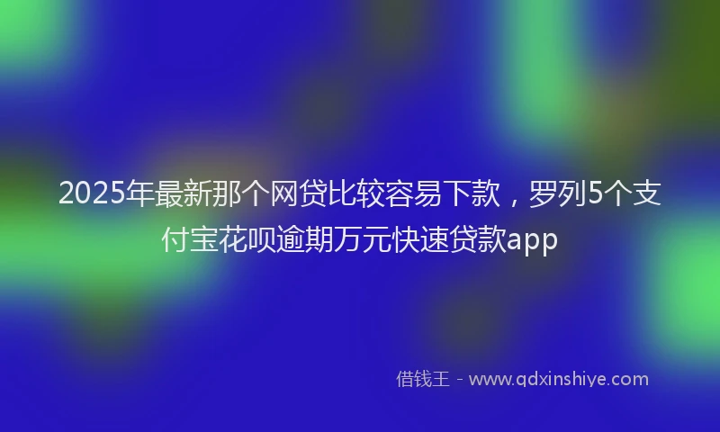 2025年最新那个网贷比较容易下款，罗列5个支付宝花呗逾期万元快速贷款app