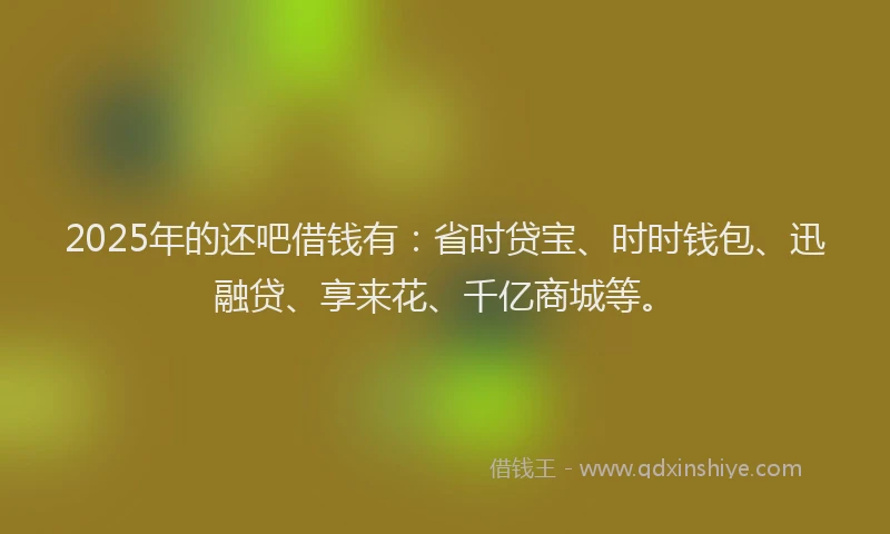 2025年的还吧借钱有：省时贷宝、时时钱包、迅融贷、享来花、千亿商城等。