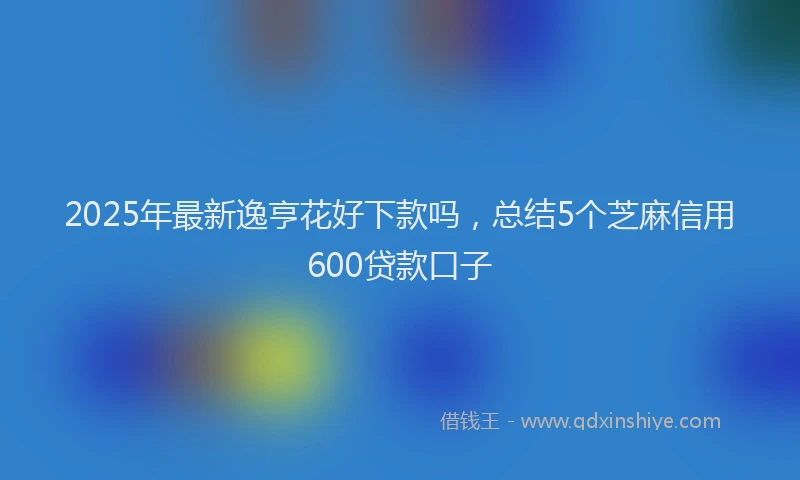 2025年最新逸亨花好下款吗，总结5个芝麻信用600贷款口子