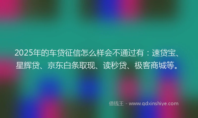 2025年的车贷征信怎么样会不通过有：速贷宝、星辉贷、京东白条取现、读秒贷、极客商城等。