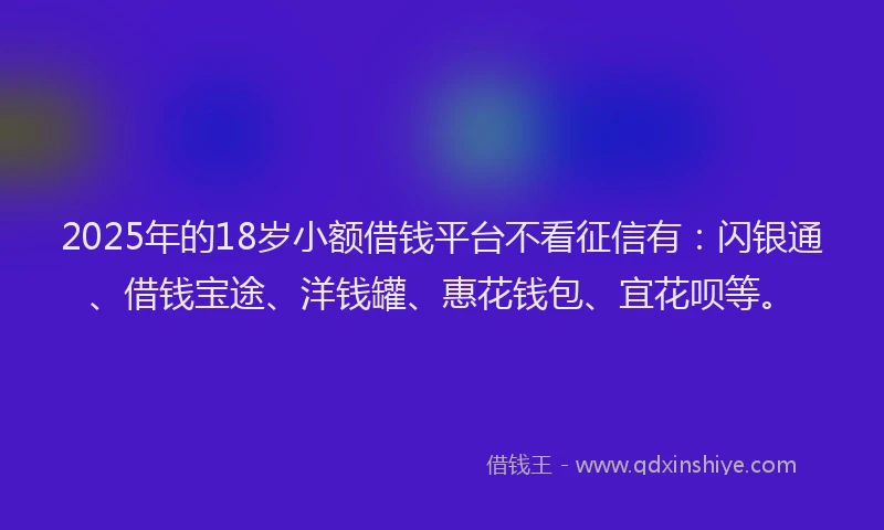 2025年的18岁小额借钱平台不看征信有：闪银通、借钱宝途、洋钱罐、惠花钱包、宜花呗等。