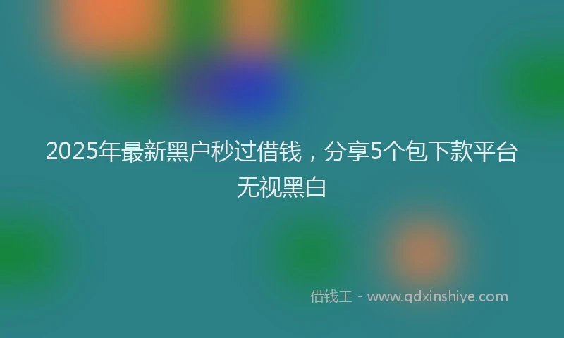 2025年最新黑户秒过借钱，分享5个包下款平台无视黑白