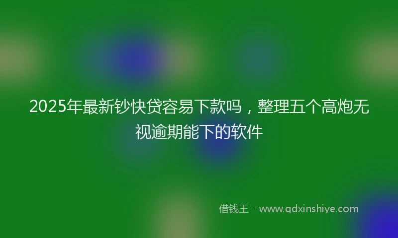 2025年最新钞快贷容易下款吗，整理五个高炮无视逾期能下的软件