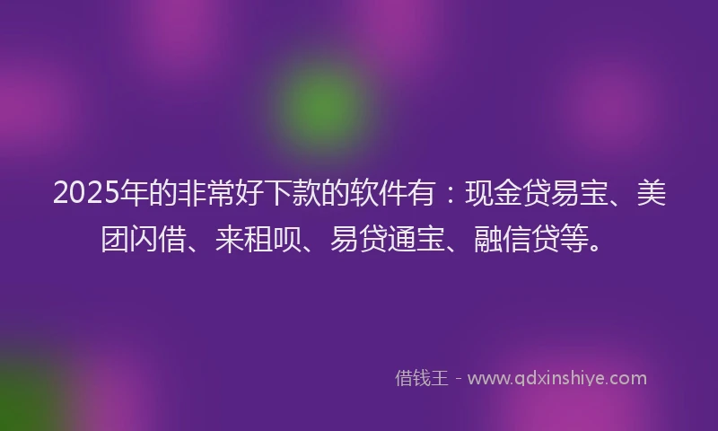 2025年的非常好下款的软件有：现金贷易宝、美团闪借、来租呗、易贷通宝、融信贷等。