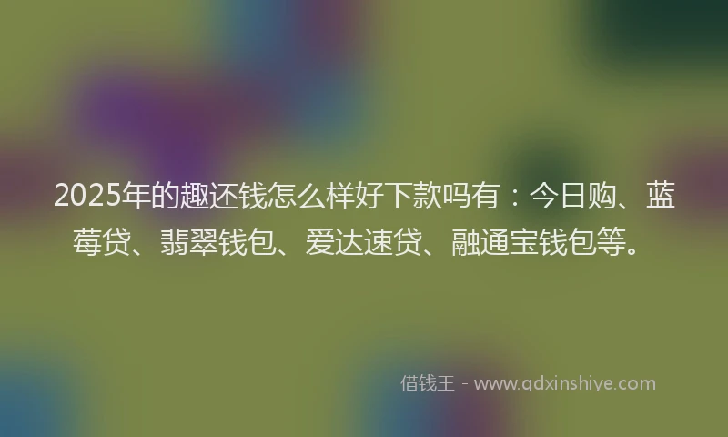 2025年的趣还钱怎么样好下款吗有：今日购、蓝莓贷、翡翠钱包、爱达速贷、融通宝钱包等。