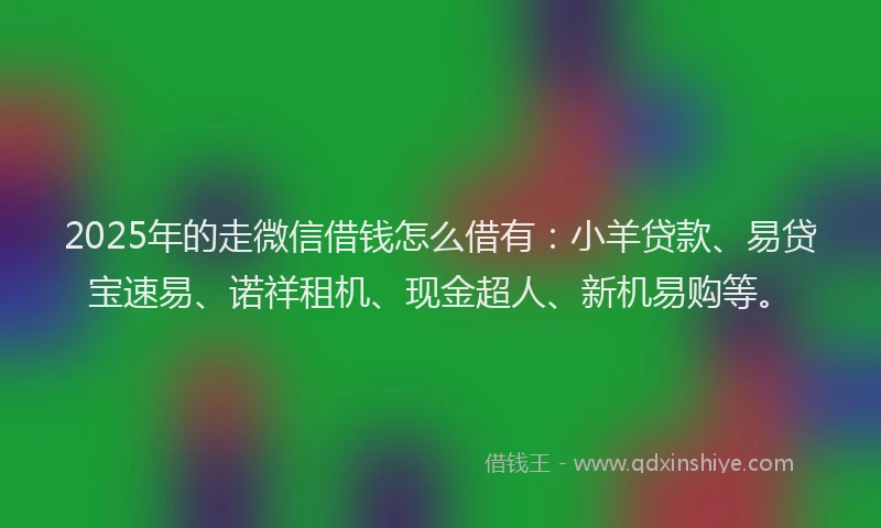 2025年的走微信借钱怎么借有：小羊贷款、易贷宝速易、诺祥租机、现金超人、新机易购等。