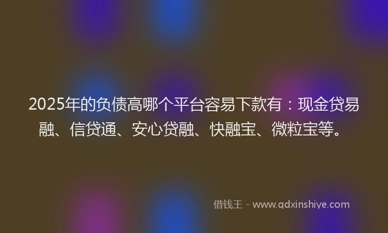2025年的负债高哪个平台容易下款有：现金贷易融、信贷通、安心贷融、快融宝、微粒宝等。
