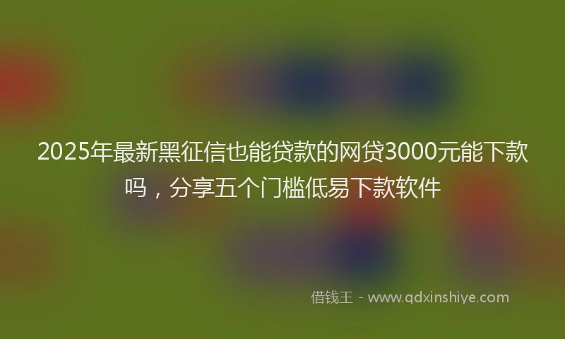 2025年最新黑征信也能贷款的网贷3000元能下款吗，分享五个门槛低易下款软件