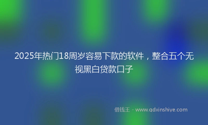 2025年热门18周岁容易下款的软件，整合五个无视黑白贷款口子