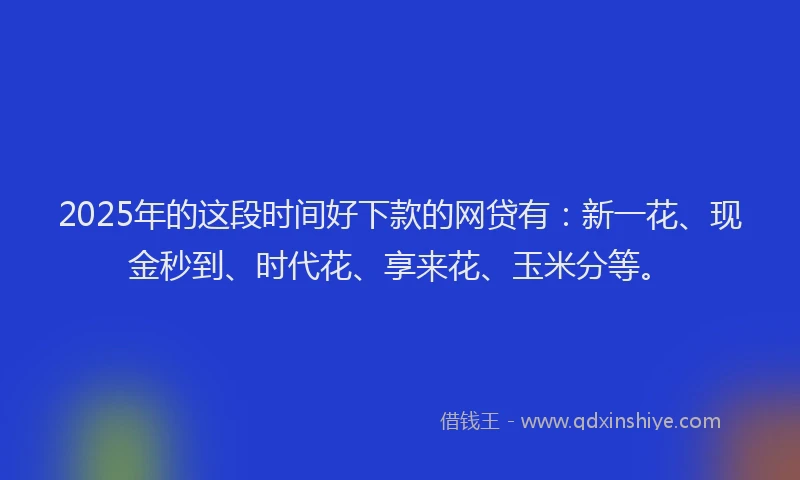 2025年的这段时间好下款的网贷有：新一花、现金秒到、时代花、享来花、玉米分等。