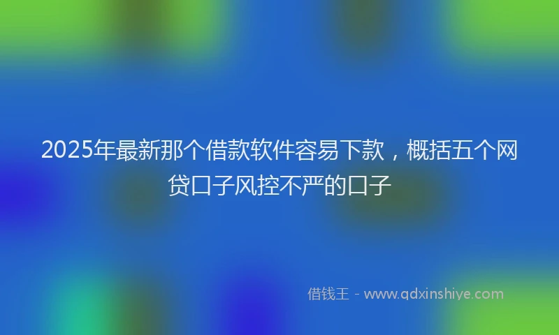 2025年最新那个借款软件容易下款，概括五个网贷口子风控不严的口子