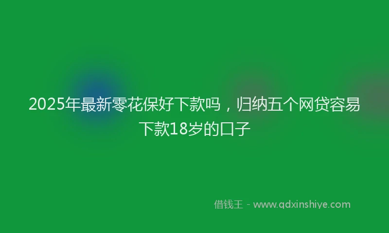 2025年最新零花保好下款吗，归纳五个网贷容易下款18岁的口子