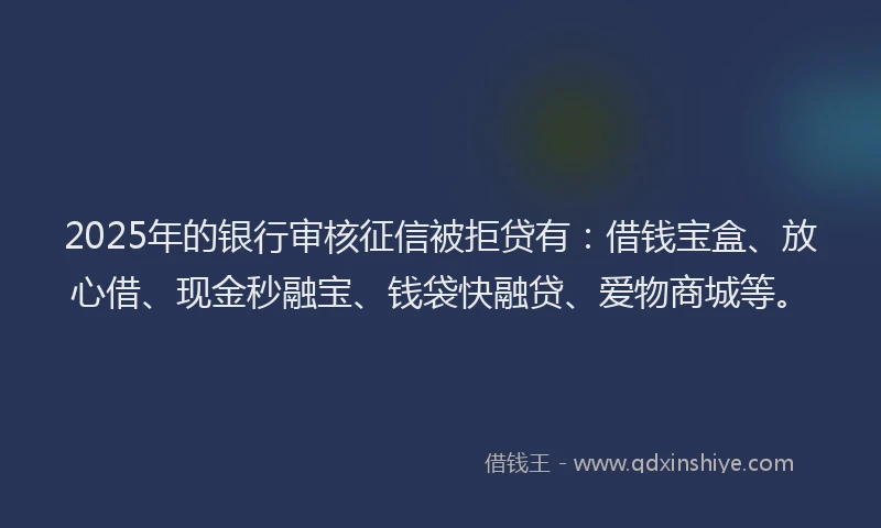 2025年的银行审核征信被拒贷有：借钱宝盒、放心借、现金秒融宝、钱袋快融贷、爱物商城等。