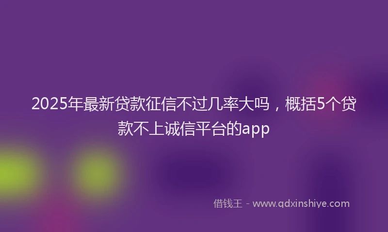 2025年最新贷款征信不过几率大吗，概括5个贷款不上诚信平台的app