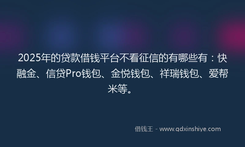 2025年的贷款借钱平台不看征信的有哪些有：快融金、信贷Pro钱包、金悦钱包、祥瑞钱包、爱帮米等。