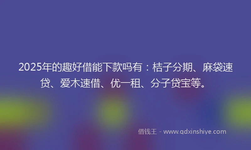 2025年的趣好借能下款吗有：桔子分期、麻袋速贷、爱木速借、优一租、分子贷宝等。