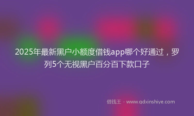 2025年最新黑户小额度借钱app哪个好通过，罗列5个无视黑户百分百下款口子