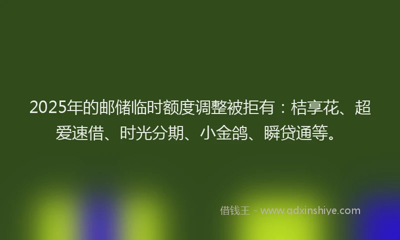 2025年的邮储临时额度调整被拒有:桔享花、超爱速借、时光分期、小金鸽、瞬贷通等。
