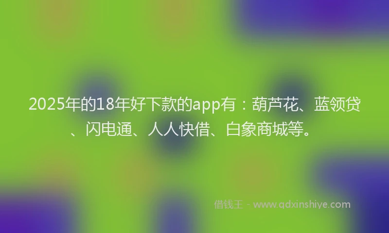 2025年的18年好下款的app有：葫芦花、蓝领贷、闪电通、人人快借、白象商城等。