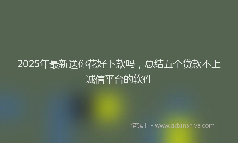 2025年最新送你花好下款吗，总结五个贷款不上诚信平台的软件