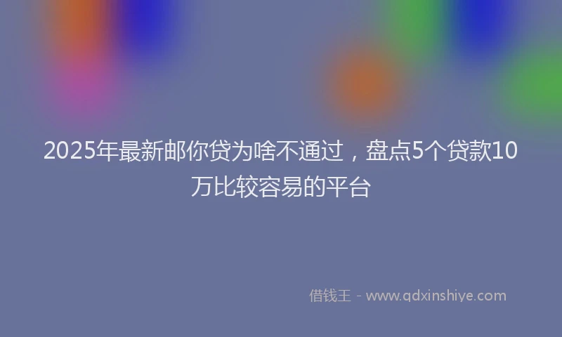 2025年最新邮你贷为啥不通过，盘点5个贷款10万比较容易的平台