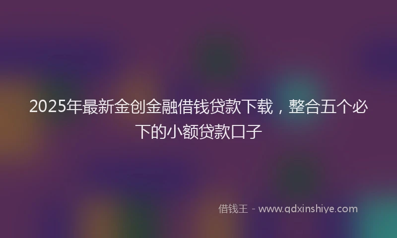 2025年最新金创金融借钱贷款下载，整合五个必下的小额贷款口子