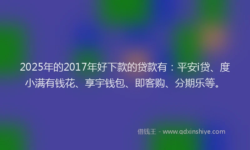 2025年的2017年好下款的贷款有：平安i贷、度小满有钱花、享宇钱包、即客购、分期乐等。